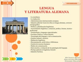 AYH   OA                                                                      UNIVERSIDADES



                          LENGUA
                   Y LITERATURA ALEMANA
                     - La enseñanza.
                     - La traducción .
                     - Administraciones internacionales europeas.
                     - Industria editorial: lector de obras en lengua alemana, corrector
                     ortotipográfico.
                     - Política y planificación lingüísticas.
                     - Asesoramiento lingüístico: comercial, jurídico, forense, técnico-
                     profesional.
                     - Terminología y lenguajes especializados.
                     - Escritura creativa y crítica literaria.
                     - Tecnologías del lenguaje y de la comunicación.
                     - Gestión cultural y artística.
                     - Mediación lingüística.
                     - Documentación, archivística y bibliotecas.
                     - Gestión de recursos humanos.
                     - Medios de comunicación.
                     - Intervención y evaluación de las patologías del lenguaje.
                     - Peritaje judicial en lingüística forensE.
                     - Industria Turística.


                                                                           IES "Ventura Morón"
 I         R   U                                                          Juan Carrasco Moriano
                                                                           Orientador Educativo
 