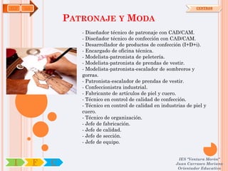 TCP   OA                                                                CENTROS


                   PATRONAJE Y MODA
                      - Diseñador técnico de patronaje con CAD/CAM.
                      - Diseñador técnico de confección con CAD/CAM.
                      - Desarrollador de productos de confección (I+D+i).
                      - Encargado de oficina técnica.
                      - Modelista-patronista de peletería.
                      - Modelista-patronista de prendas de vestir.
                      - Modelista-patronista-escalador de sombreros y
                      gorras.
                      - Patronista-escalador de prendas de vestir.
                      - Confeccionistra industrial.
                      - Fabricante de artículos de piel y cuero.
                      - Técnico en control de calidad de confección.
                      - Técnico en control de calidad en industrias de piel y
                      cuero.
                      - Técnico de organización.
                      - Jefe de fabricación.
                      - Jefe de calidad.
                      - Jefe de sección.
                      - Jefe de equipo.


                                                                IES "Ventura Morón"
 I         F   C                                               Juan Carrasco Moriano
                                                                Orientador Educativo
 