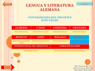 POR UNIVERSIDADES


                       LENGUA Y LITERATURA
                                                                                            (ANDALUCÍA)




                            ALEMANA

                         UNIVERSIDADES QUE IMPARTEN
                                 ESTE GRADO


        ALMERÍA                     CÁDIZ               CÓRDOBA                  GRANADA
        http://www.ual.es/      http://www.uca.es/es/   http://www.uco.es/       http://www.ugr.es/


         HUELVA                      JAÉN                MÁLAGA                   SEVILLA
      http://www.uhu.es/inde   http://www10.ujaen.es/   http://www.uma.es/       http://www.us.es/
               x.php

       INTERNACIONAL DE ANDALUCÍA                               PABLO DE OLAVIDE

                    http://www.unia.es/                  http://www.upo.es/portal/impe/web/portada




                                                                                   IES "Ventura Morón"
AYH                                                                               Juan Carrasco Moriano
                                                                                   Orientador Educativo
 