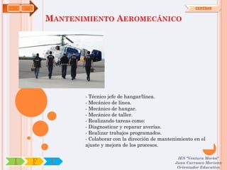 TMV   OA                                                             CENTROS


               MANTENIMIENTO AEROMECÁNICO




                      - Técnico jefe de hangar/línea.
                      - Mecánico de línea.
                      - Mecánico de hangar.
                      - Mecánico de taller.
                      - Realizando tareas como:
                      - Diagnosticar y reparar averías.
                      - Realizar trabajos programados.
                      - Colaborar con la dirección de mantenimiento en el
                      ajuste y mejora de los procesos.

                                                             IES "Ventura Morón"
 I         F    C                                           Juan Carrasco Moriano
                                                             Orientador Educativo
 