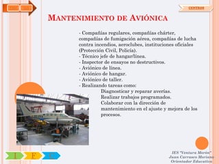 TMV   OA                                                              CENTROS


               MANTENIMIENTO DE AVIÓNICA
                     - Compañías regulares, compañías chárter,
                     compañías de fumigación aérea, compañías de lucha
                     contra incendios, aeroclubes, instituciones oficiales
                     (Protección Civil, Policía).
                     - Técnico jefe de hangar/línea.
                     - Inspector de ensayos no destructivos.
                     - Aviónico de línea.
                     - Aviónico de hangar.
                     - Aviónico de taller.
                     - Realizando tareas como:
                               Diagnosticar y reparar averías.
                               Realizar trabajos programados.
                               Colaborar con la dirección de
                               mantenimiento en el ajuste y mejora de los
                               procesos.




                                                              IES "Ventura Morón"
 I         F   C                                             Juan Carrasco Moriano
                                                              Orientador Educativo
 