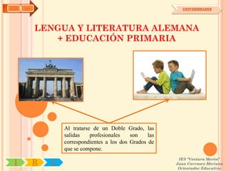 AYH   OA                                                      UNIVERSIDADES




           LENGUA Y LITERATURA ALEMANA
              + EDUCACIÓN PRIMARIA




                   Al tratarse de un Doble Grado, las
                   salidas    profesionales   son    las
                   correspondientes a los dos Grados de
                   que se compone.
                                                            IES "Ventura Morón"
 I         R   U                                           Juan Carrasco Moriano
                                                            Orientador Educativo
 