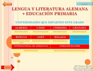 POR UNIVERSIDADES
                                                                                            (ANDALUCÍA)




      LENGUA Y LITERATURA ALEMANA
         + EDUCACIÓN PRIMARIA

         UNIVERSIDADES QUE IMPARTEN ESTE GRADO

        ALMERÍA                     CÁDIZ               CÓRDOBA                  GRANADA
        http://www.ual.es/      http://www.uca.es/es/   http://www.uco.es/       http://www.ugr.es/


         HUELVA                      JAÉN                MÁLAGA                   SEVILLA
      http://www.uhu.es/inde   http://www10.ujaen.es/   http://www.uma.es/       http://www.us.es/
               x.php

       INTERNACIONAL DE ANDALUCÍA                               PABLO DE OLAVIDE

                    http://www.unia.es/                  http://www.upo.es/portal/impe/web/portada




                                                                                   IES "Ventura Morón"
AYH                                                                               Juan Carrasco Moriano
                                                                                   Orientador Educativo
 
