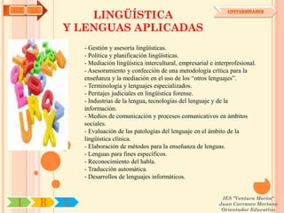 AYH   OA
                   LINGÜÍSTICA
                                                                             UNIVERSIDADES



               Y LENGUAS APLICADAS
                   - Gestión y asesoría lingüísticas.
                   - Política y planificación lingüísticas.
                   - Mediación lingüística intercultural, empresarial e interprofesional.
                   - Asesoramiento y confección de una metodología crítica para la
                   enseñanza y la mediación en el uso de los “otros lenguajes”.
                   - Terminología y lenguajes especializados.
                   - Peritajes judiciales en lingüística forense.
                   - Industrias de la lengua, tecnologías del lenguaje y de la
                   información.
                   - Medios de comunicación y procesos comunicativos en ámbitos
                   sociales.
                   - Evaluación de las patologías del lenguaje en el ámbito de la
                   lingüística clínica.
                   - Elaboración de métodos para la enseñanza de lenguas.
                   - Lenguas para fines específicos.
                   - Reconocimiento del habla.
                   - Traducción automática.
                   - Desarrollos de lenguajes informáticos.


                                                                          IES "Ventura Morón"
 I         R   U                                                         Juan Carrasco Moriano
                                                                          Orientador Educativo
 