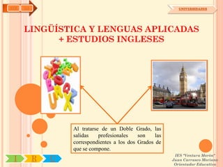 AYH   OA                                                      UNIVERSIDADES




      LINGÜÍSTICA Y LENGUAS APLICADAS
            + ESTUDIOS INGLESES




                   Al tratarse de un Doble Grado, las
                   salidas    profesionales   son    las
                   correspondientes a los dos Grados de
                   que se compone.
                                                            IES "Ventura Morón"
 I         R   U                                           Juan Carrasco Moriano
                                                            Orientador Educativo
 