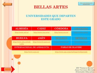 POR UNIVERSIDADES
                                                                                            (ANDALUCÍA)


                                BELLAS ARTES

                      UNIVERSIDADES QUE IMPARTEN
                              ESTE GRADO


        ALMERÍA                     CÁDIZ               CÓRDOBA                  GRANADA
        http://www.ual.es/      http://www.uca.es/es/   http://www.uco.es/       http://www.ugr.es/


         HUELVA                      JAÉN                MÁLAGA                   SEVILLA
      http://www.uhu.es/inde   http://www10.ujaen.es/   http://www.uma.es/       http://www.us.es/
               x.php

       INTERNACIONAL DE ANDALUCÍA                               PABLO DE OLAVIDE

                    http://www.unia.es/                  http://www.upo.es/portal/impe/web/portada




                                                                                   IES "Ventura Morón"
AYH                                                                               Juan Carrasco Moriano
                                                                                   Orientador Educativo
 