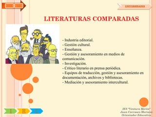 AYH   OA                                                      UNIVERSIDADES




                   LITERATURAS COMPARADAS


                       - Industria editorial.
                       - Gestión cultural.
                       - Enseñanza.
                       - Gestión y asesoramiento en medios de
                       comunicación.
                       - Investigación.
                       - Crítico literario en prensa periódica.
                       - Equipos de traducción, gestión y asesoramiento en
                       documentación, archivos y bibliotecas.
                       - Mediación y asesoramiento intercultural.




                                                            IES "Ventura Morón"
 I         R   U                                           Juan Carrasco Moriano
                                                            Orientador Educativo
 