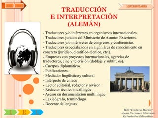 AYH   OA                                                              UNIVERSIDADES

                          TRADUCCIÓN
                       E INTERPRETACIÒN
                            (ALEMÁN)
                   - Traductores y/o intérpretes en organismos internacionales.
                   - Traductores jurados del Ministerio de Asuntos Exteriores.
                   - Traductores y/o intérpretes de congresos y conferencias.
                   - Traductores especializados en algún área de conocimiento en
                   concreto (jurídico, científico-técnico, etc.).
                   - Empresas con proyectos internacionales, agencias de
                   traductores, cine y televisión (doblaje y subtítulos).
                   - Cuerpos diplomáticos.
                   - Publicaciones.
                   - Mediador lingüístico y cultural
                   - Intérprete de enlace
                   - Lector editorial, redactor y revisor
                   - Redactor técnico multilingüe
                   - Asesor en documentación multilingüe
                   - Lexicógrafo, terminólogo
                   - Docente de lenguas
                                                                    IES "Ventura Morón"
 I         R   U                                                   Juan Carrasco Moriano
                                                                    Orientador Educativo
 
