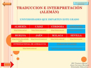 POR UNIVERSIDADES
                                                                                            (ANDALUCÍA)



           TRADUCCION E INTERPRETACIÓN
                    (ALEMÁN)

                UNIVERSIDADES QUE IMPARTEN ESTE GRADO


        ALMERÍA                     CÁDIZ               CÓRDOBA                  GRANADA
        http://www.ual.es/      http://www.uca.es/es/   http://www.uco.es/       http://www.ugr.es/


         HUELVA                      JAÉN                MÁLAGA                   SEVILLA
      http://www.uhu.es/inde   http://www10.ujaen.es/   http://www.uma.es/       http://www.us.es/
               x.php

       INTERNACIONAL DE ANDALUCÍA                               PABLO DE OLAVIDE

                    http://www.unia.es/                  http://www.upo.es/portal/impe/web/portada




                                                                                   IES "Ventura Morón"
AYH                                                                               Juan Carrasco Moriano
                                                                                   Orientador Educativo
 