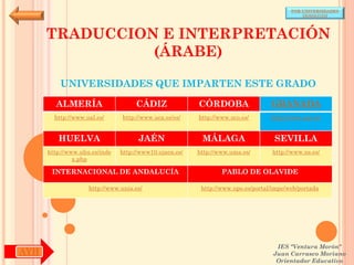 POR UNIVERSIDADES
                                                                                            (ANDALUCÍA)




      TRADUCCION E INTERPRETACIÓN
                (ÁRABE)

          UNIVERSIDADES QUE IMPARTEN ESTE GRADO

        ALMERÍA                     CÁDIZ               CÓRDOBA                  GRANADA
        http://www.ual.es/      http://www.uca.es/es/   http://www.uco.es/       http://www.ugr.es/


         HUELVA                      JAÉN                MÁLAGA                   SEVILLA
      http://www.uhu.es/inde   http://www10.ujaen.es/   http://www.uma.es/       http://www.us.es/
               x.php

       INTERNACIONAL DE ANDALUCÍA                               PABLO DE OLAVIDE

                    http://www.unia.es/                  http://www.upo.es/portal/impe/web/portada




                                                                                   IES "Ventura Morón"
AYH                                                                               Juan Carrasco Moriano
                                                                                   Orientador Educativo
 