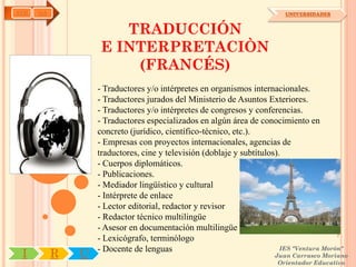 AYH   OA                                                                  UNIVERSIDADES


                       TRADUCCIÓN
                    E INTERPRETACIÒN
                        (FRANCÉS)
                   - Traductores y/o intérpretes en organismos internacionales.
                   - Traductores jurados del Ministerio de Asuntos Exteriores.
                   - Traductores y/o intérpretes de congresos y conferencias.
                   - Traductores especializados en algún área de conocimiento en
                   concreto (jurídico, científico-técnico, etc.).
                   - Empresas con proyectos internacionales, agencias de
                   traductores, cine y televisión (doblaje y subtítulos).
                   - Cuerpos diplomáticos.
                   - Publicaciones.
                   - Mediador lingüístico y cultural
                   - Intérprete de enlace
                   - Lector editorial, redactor y revisor
                   - Redactor técnico multilingüe
                   - Asesor en documentación multilingüe
                   - Lexicógrafo, terminólogo
                   - Docente de lenguas                                  IES "Ventura Morón"
 I         R   U                                                       Juan Carrasco Moriano
                                                                        Orientador Educativo
 