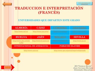 POR UNIVERSIDADES
                                                                                            (ANDALUCÍA)



        TRADUCCION E INTERPRETACIÓN
                 (FRANCÉS)

            UNIVERSIDADES QUE IMPARTEN ESTE GRADO


        ALMERÍA                     CÁDIZ               CÓRDOBA                  GRANADA
        http://www.ual.es/      http://www.uca.es/es/   http://www.uco.es/       http://www.ugr.es/


         HUELVA                      JAÉN                MÁLAGA                   SEVILLA
      http://www.uhu.es/inde   http://www10.ujaen.es/   http://www.uma.es/       http://www.us.es/
               x.php

       INTERNACIONAL DE ANDALUCÍA                               PABLO DE OLAVIDE

                    http://www.unia.es/                  http://www.upo.es/portal/impe/web/portada




                                                                                   IES "Ventura Morón"
AYH                                                                               Juan Carrasco Moriano
                                                                                   Orientador Educativo
 