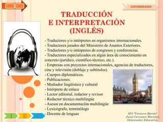 AYH   OA                                                                UNIVERSIDADES



                        TRADUCCIÓN
                     E INTERPRETACIÒN
                          (INGLÉS)
                   - Traductores y/o intérpretes en organismos internacionales.
                   - Traductores jurados del Ministerio de Asuntos Exteriores.
                   - Traductores y/o intérpretes de congresos y conferencias.
                   - Traductores especializados en algún área de conocimiento en
                   concreto (jurídico, científico-técnico, etc.).
                   - Empresas con proyectos internacionales, agencias de traductores,
                   cine y televisión (doblaje y subtítulos).
                   - Cuerpos diplomáticos.
                   - Publicaciones.
                   - Mediador lingüístico y cultural
                   - Intérprete de enlace
                   - Lector editorial, redactor y revisor
                   - Redactor técnico multilingüe
                   - Asesor en documentación multilingüe
                   - Lexicógrafo, terminólogo
                   - Docente de lenguas                               IES "Ventura Morón"
 I         R   U                                                     Juan Carrasco Moriano
                                                                      Orientador Educativo
 