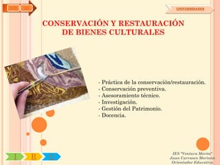 AYH   OA                                                UNIVERSIDADES




               CONSERVACIÓN Y RESTAURACIÓN
                  DE BIENES CULTURALES




                         - Práctica de la conservación/restauración.
                         - Conservación preventiva.
                         - Asesoramiento técnico.
                         - Investigación.
                         - Gestión del Patrimonio.
                         - Docencia.




                                                      IES "Ventura Morón"
 I         R    U                                    Juan Carrasco Moriano
                                                      Orientador Educativo
 