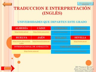 POR UNIVERSIDADES
                                                                                            (ANDALUCÍA)



       TRADUCCION E INTERPRETACIÓN
                (INGLÉS)

           UNIVERSIDADES QUE IMPARTEN ESTE GRADO

        ALMERÍA                     CÁDIZ               CÓRDOBA                  GRANADA
        http://www.ual.es/      http://www.uca.es/es/   http://www.uco.es/       http://www.ugr.es/


         HUELVA                      JAÉN                MÁLAGA                   SEVILLA
      http://www.uhu.es/inde   http://www10.ujaen.es/   http://www.uma.es/       http://www.us.es/
               x.php

       INTERNACIONAL DE ANDALUCÍA                               PABLO DE OLAVIDE

                    http://www.unia.es/                  http://www.upo.es/portal/impe/web/portada




                                                                                   IES "Ventura Morón"
AYH                                                                               Juan Carrasco Moriano
                                                                                   Orientador Educativo
 