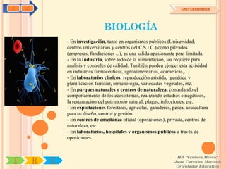 C   OA                                                                    UNIVERSIDADES




                                   BIOLOGÍA
                 - En investigación, tanto en organismos públicos (Universidad,
                 centros universitarios y centros del C.S.I.C.) como privados
                 (empresas, fundaciones ...), es una salida apasionante pero limitada.
                 - En la Industria, sobre todo de la alimentación, los requiere para
                 análisis y controles de calidad. También pueden ejercer esta actividad
                 en industrias farmacéuticas, agroalimentarias, cosméticas,…
                 - En laboratorios clínicos: reproducción asistida, genética y
                 planificación familiar, inmunología, variedades vegetales, etc.
                 - En parques naturales o centros de naturaleza, controlando el
                 comportamiento de los ecosistemas, realizando estudios cinegéticos,
                 la restauración del patrimonio natural, plagas, infecciones, etc.
                 - En explotaciones forestales, agrícolas, ganaderas, pesca, acuicultura
                 para su diseño, control y gestión.
                 - En centros de enseñanza oficial (oposiciones), privada, centros de
                 naturaleza, etc.
                 - En laboratorios, hospitales y organismos públicos a través de
                 oposiciones.


                                                                       IES "Ventura Morón"
I        R   U                                                        Juan Carrasco Moriano
                                                                       Orientador Educativo
 