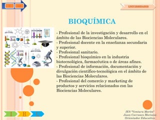 C   OA                                                    UNIVERSIDADES




                       BIOQUÍMICA
                 - Profesional de la investigación y desarrollo en el
                 ámbito de las Biociencias Moleculares.
                 - Profesional docente en la enseñanza secundaria
                 y superior.
                 - Profesional sanitario.
                 - Profesional bioquímico en la industria
                 biotecnológica, farmacéutica o de áreas afines.
                 - Profesional de información, documentación y
                 divulgación científico-tecnológica en el ámbito de
                 las Biociencias Moleculares.
                 - Profesional del comercio y marketing de
                 productos y servicios relacionados con las
                 Biociencias Moleculares.




                                                        IES "Ventura Morón"
I        R   U                                         Juan Carrasco Moriano
                                                        Orientador Educativo
 
