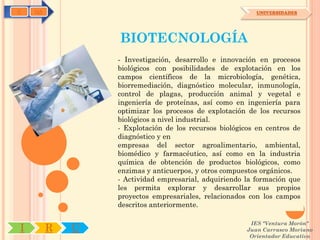 C   OA                                                    UNIVERSIDADES




                 BIOTECNOLOGÍA
                 - Investigación, desarrollo e innovación en procesos
                 biológicos con posibilidades de explotación en los
                 campos científicos de la microbiología, genética,
                 biorremediación, diagnóstico molecular, inmunología,
                 control de plagas, producción animal y vegetal e
                 ingeniería de proteínas, así como en ingeniería para
                 optimizar los procesos de explotación de los recursos
                 biológicos a nivel industrial.
                 - Explotación de los recursos biológicos en centros de
                 diagnóstico y en
                 empresas del sector agroalimentario, ambiental,
                 biomédico y farmacéutico, así como en la industria
                 química de obtención de productos biológicos, como
                 enzimas y anticuerpos, y otros compuestos orgánicos.
                 - Actividad empresarial, adquiriendo la formación que
                 les permita explorar y desarrollar sus propios
                 proyectos empresariales, relacionados con los campos
                 descritos anteriormente.

                                                        IES "Ventura Morón"
I        R   U                                         Juan Carrasco Moriano
                                                        Orientador Educativo
 