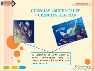 C   OA                                                      UNIVERSIDADES




                 CIENCIAS AMBIENTALES
                   + CIENCIAS DEL MAR




                 Al tratarse de un Doble Grado, las
                 salidas    profesionales   son    las
                 correspondientes a los dos Grados de
                 que se compone.
                                                          IES "Ventura Morón"
I        R   U                                           Juan Carrasco Moriano
                                                          Orientador Educativo
 