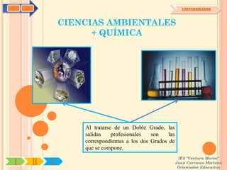 C   OA                                                          UNIVERSIDADES



                 CIENCIAS AMBIENTALES
                       + QUÍMICA




                     Al tratarse de un Doble Grado, las
                     salidas    profesionales   son    las
                     correspondientes a los dos Grados de
                     que se compone.
                                                              IES "Ventura Morón"
I        R   U                                               Juan Carrasco Moriano
                                                              Orientador Educativo
 