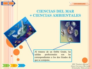 C   OA                                                        UNIVERSIDADES




                     CIENCIAS DEL MAR
                 + CIENCIAS AMBIENTALES




                   Al tratarse de un Doble Grado, las
                   salidas    profesionales   son    las
                   correspondientes a los dos Grados de
                   que se compone.
                                                            IES "Ventura Morón"
I        R   U                                             Juan Carrasco Moriano
                                                            Orientador Educativo
 