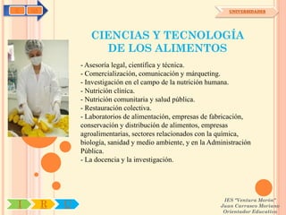 C   OA                                                             UNIVERSIDADES




                    CIENCIAS Y TECNOLOGÍA
                      DE LOS ALIMENTOS
                 - Asesoría legal, científica y técnica.
                 - Comercialización, comunicación y márqueting.
                 - Investigación en el campo de la nutrición humana.
                 - Nutrición clínica.
                 - Nutrición comunitaria y salud pública.
                 - Restauración colectiva.
                 - Laboratorios de alimentación, empresas de fabricación,
                 conservación y distribución de alimentos, empresas
                 agroalimentarias, sectores relacionados con la química,
                 biología, sanidad y medio ambiente, y en la Administración
                 Pública.
                 - La docencia y la investigación.




                                                                 IES "Ventura Morón"
I        R   U                                                  Juan Carrasco Moriano
                                                                 Orientador Educativo
 