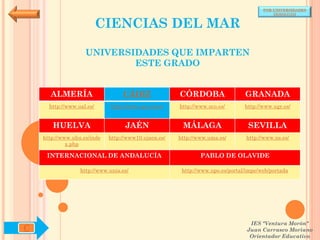 POR UNIVERSIDADES
                                                                                          (ANDALUCÍA)


                           CIENCIAS DEL MAR

                    UNIVERSIDADES QUE IMPARTEN
                            ESTE GRADO


      ALMERÍA                     CÁDIZ               CÓRDOBA                  GRANADA
      http://www.ual.es/      http://www.uca.es/es/   http://www.uco.es/       http://www.ugr.es/


       HUELVA                      JAÉN                MÁLAGA                   SEVILLA
    http://www.uhu.es/inde   http://www10.ujaen.es/   http://www.uma.es/       http://www.us.es/
             x.php

     INTERNACIONAL DE ANDALUCÍA                               PABLO DE OLAVIDE

                  http://www.unia.es/                  http://www.upo.es/portal/impe/web/portada




                                                                                 IES "Ventura Morón"
C                                                                               Juan Carrasco Moriano
                                                                                 Orientador Educativo
 