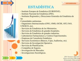C   OA                                                                  UNIVERSIDADES



                          ESTADÍSTICA
                 - Instituto Europeo de Estadística (EUROSTAT).
                 - Instituto Nacional de Estadística (INE).
                 - Institutos Regionales y Direcciones Generales de Estadística de
                 las
                 Comunidades autónomas.
                 - Organismos Internacionales (ONU, OMS, OCDE, OIT, FAO,
                 UNESCO, etc).
                 - Servicios de Estadística de los Ministerios.
                 - Servicios de Estadística de grandes hospitales.
                 - Servicios de Estadística de grandes industrias.
                 - Laboratorios Farmacéuticos y Centros Experimentales.
                 - Empresas de Consultoría Estadística.
                 - Servicios Económicos (Bancos, Cajas, Auditorías, etc).
                 - Servicios de Investigación Operativa.
                 - Servicios de Planificación.
                 - Compañías de Seguros.
                 - Investigación de Mercados.
                 - Investigaciones Sociológicas.
                                                                      IES "Ventura Morón"
I        R   U                                                       Juan Carrasco Moriano
                                                                      Orientador Educativo
 
