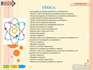 C   OA                                                                           UNIVERSIDADES


                                   FÍSICA
                 - Investigador en materia astrofísica y en laboratorios.
                 - Director y jefe de producción en cualquier tipo de empresas.
                 - Técnico en empresas de informática y consultorías informáticas.
                 - Cuerpo Superior de Meteorólogos del Estado.
                 - Técnico en desarrollo de aplicaciones informáticas.
                 - Técnico de investigación industrial.
                 - Técnico de estudios de viabilidad de proyectos.
                 -Técnico de control de la calidad.
                 - Director, jefe y técnico de laboratorio.
                 - Director, jefe o técnico de I+D+i.
                 - Analista de mercado.
                 - Técnico estadístico.
                 - Director y jefe en los departamentos y secciones de estadística, de
                 proyectos, de investigación y de productos.
                 - Técnico comercial.
                 - Delegado comercial.
                 - Asesor y consultor empresarial.
                 - Profesor en enseñanza secundaria y superior.
                 - Director y jefe en los departamentos y secciones de estadística, de
                 proyectos, de investigación y de productos.
                 - Técnico comercial.
                 - Delegado comercial.
                 - Asesor y consultor empresarial.
                 - Profesor en enseñanza secundaria y superior.
                                                                              IES "Ventura Morón"
I        R   U                                                               Juan Carrasco Moriano
                                                                              Orientador Educativo
 