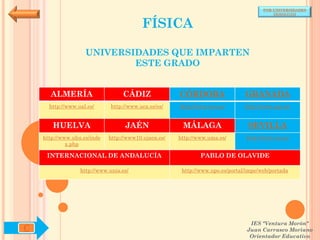 POR UNIVERSIDADES
                                                                                          (ANDALUCÍA)


                                          FÍSICA

                    UNIVERSIDADES QUE IMPARTEN
                            ESTE GRADO


      ALMERÍA                     CÁDIZ               CÓRDOBA                  GRANADA
      http://www.ual.es/      http://www.uca.es/es/   http://www.uco.es/       http://www.ugr.es/


       HUELVA                      JAÉN                MÁLAGA                   SEVILLA
    http://www.uhu.es/inde   http://www10.ujaen.es/   http://www.uma.es/       http://www.us.es/
             x.php

     INTERNACIONAL DE ANDALUCÍA                               PABLO DE OLAVIDE

                  http://www.unia.es/                  http://www.upo.es/portal/impe/web/portada




                                                                                 IES "Ventura Morón"
C                                                                               Juan Carrasco Moriano
                                                                                 Orientador Educativo
 