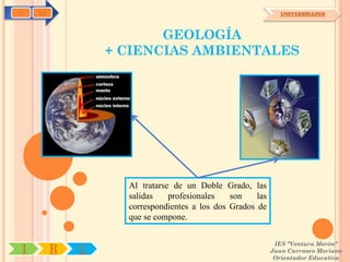 C   OA                                                        UNIVERSIDADES



                        GEOLOGÍA
                 + CIENCIAS AMBIENTALES




                   Al tratarse de un Doble Grado, las
                   salidas    profesionales   son    las
                   correspondientes a los dos Grados de
                   que se compone.

                                                            IES "Ventura Morón"
I        R   U                                             Juan Carrasco Moriano
                                                            Orientador Educativo
 