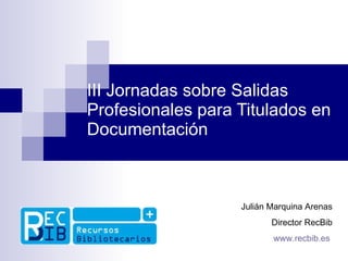 III Jornadas sobre Salidas Profesionales para Titulados en Documentación Julián Marquina Arenas Director RecBib www.recbib.es   