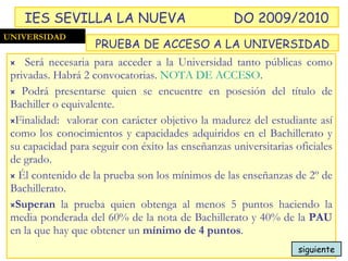 Será necesaria para acceder a la Universidad tanto públicas como privadas. Habrá 2 convocatorias.  NOTA DE ACCESO . Podrá presentarse quien se encuentre en posesión del título de Bachiller o equivalente.  Finalidad:  valorar con carácter objetivo la madurez del estudiante así como los conocimientos y capacidades adquiridos en el Bachillerato y su capacidad para seguir con éxito las enseñanzas universitarias oficiales de grado. Él contenido de la prueba son los mínimos de las enseñanzas de 2º de Bachillerato. Superan  la prueba quien obtenga al menos 5 puntos haciendo la media ponderada del 60% de la nota de Bachillerato y 40% de la  PAU  en la que hay que obtener un  mínimo de 4 puntos . UNIVERSIDAD PRUEBA DE ACCESO A LA UNIVERSIDAD IES SEVILLA LA NUEVA DO 2009/2010 siguiente 