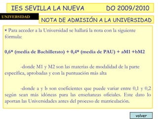 Para acceder a la Universidad se hallará la nota con la siguiente fórmula: 0,6* (media de Bachillerato) + 0,4* (media de PAU) + aM1 +bM2 -donde M1 y M2 son las materias de modalidad de la parte específica, aprobadas y con la puntuación más alta  -donde a y b son coeficientes que puede variar entre 0,1 y 0,2 según sean más idóneas para las enseñanzas oficiales. Este dato lo aportan las Universidades antes del proceso de matriculación. UNIVERSIDAD NOTA DE ADMISIÓN A LA UNIVERSIDAD IES SEVILLA LA NUEVA DO 2009/2010 volver 