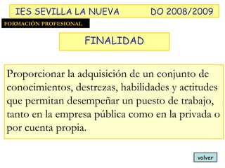 volver Proporcionar la adquisición de un conjunto de conocimientos, destrezas, habilidades y actitudes que permitan desempeñar un puesto de trabajo, tanto en la empresa pública como en la privada o por cuenta propia. FORMACIÓN PROFESIONAL FINALIDAD IES SEVILLA LA NUEVA DO 2008/2009 