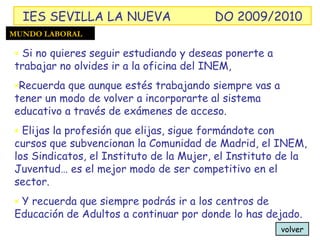 volver Si no quieres seguir estudiando y deseas ponerte a trabajar no olvides ir a la oficina del INEM,  Recuerda que aunque estés trabajando siempre vas a tener un modo de volver a incorporarte al sistema educativo a través de exámenes de acceso. Elijas la profesión que elijas, sigue formándote con cursos que subvencionan la Comunidad de Madrid, el INEM, los Sindicatos, el Instituto de la Mujer, el Instituto de la Juventud… es el mejor modo de ser competitivo en el sector. Y recuerda que siempre podrás ir a los centros de Educación de Adultos a continuar por donde lo has dejado. MUNDO LABORAL IES SEVILLA LA NUEVA DO 2009/2010 