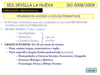 Si NO tienes la titulación necesaria, anualmente se convocan PRUEBAS DE ACCESO A CICLOS FORMATIVOS. GRADO MEDIO: 17 años. 3 partes: Sociolingüística Matemática Científico-Técnica GRADO SUPERIOR: 19 ó 18 con título de técnico Parte común: lengua, matemáticas e inglés Parte específica (según familia profesional): ( exenciones ) Humanidades y Ciencias Sociales: Economía y Geografía Ciencias: Biología y Química Tecnología: Física y Dibujo Técnico PRUEBAS DE ACCESO A CICLOS FORMATIVOS cursos FORMACIÓN  PROFESIONAL IES SEVILLA LA NUEVA DO 2008/2009 Ojo a las exenciones 