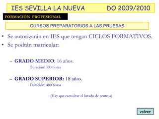 Se autorizarán en IES que tengan CICLOS FORMATIVOS. Se podrán matricular: GRADO MEDIO : 16 años.  Duración: 300 horas GRADO SUPERIOR:  18 años.   Duración: 400 horas (Hay que consultar el listado de centros) CURSOS PREPARATORIOS A LAS PRUEBAS volver FORMACIÓN  PROFESIONAL IES SEVILLA LA NUEVA DO 2009/2010 