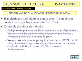 Está destinado para alumnos con 16 años (o con 15 con condiciones), que hayan cursado 2º de ESO. Consta de dos tipos de módulos: Obligatorios : primer curso. Están adscritos a un perfil profesional. Tienen contenidos genéricos básicos agrupados por ámbitos y formación profesional específica de grado 1. Voluntarios:  (obligatorios para quienes entran en el PCPI con 15 años). Son módulos que te conducen a la obtención de título en Graduado en E.S.O. El curso 2009/2010 entrará en funcionamiento. PROGRAMAS DE CUALIFICACIÓN PROFESIONAL INICIAL volver FORMACIÓN  PROFESIONAL IES SEVILLA LA NUEVA DO 2009/2010 