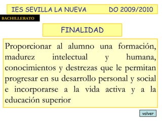 FINALIDAD volver Proporcionar al alumno una formación, madurez intelectual y humana, conocimientos y destrezas que le permitan progresar en su desarrollo personal y social e incorporarse a la vida activa y a la educación superior BACHILLERATO IES SEVILLA LA NUEVA DO 2009/2010 