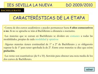 Consta de dos cursos académicos y puedes permanecer hasta  4 años consecutivos o no . Si no se aprueba se irán al Bachillerato a distancia o nocturno. Las materias que se cursan en Bachillerato se dividen en:  comunes  a todas las modalidades, propias de cada  modalidad  y  optativas Algunas materias tienen continuidad de 1º a 2º de Bachillerato y es obligatorio superar la de 1º para tener aprobada la de 2º. Entre estas materias se dice que existe  prelación. Las notas son cuantitativas (de 0 a 10). Servirán para obtener una nota media de los dos cursos de Bachillerato. volver BACHILLERATO CARACTERÍSTICAS DE LA ETAPA IES SEVILLA LA NUEVA DO 2009/2010 