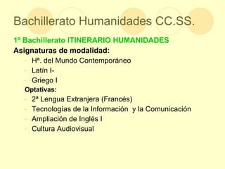 Bachillerato Humanidades CC.SS. 1º Bachillerato ITINERARIO HUMANIDADES Asignaturas de modalidad: Hª. del Mundo Contemporáneo Latín I-  Griego I Optativas: 2ª Lengua Extranjera (Francés) Tecnologías de la Información  y la Comunicación Ampliación de Inglés I Cultura Audiovisual 