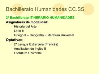 Bachillerato Humanidades CC.SS. 2º Bachillerato ITINERARIO HUMANIDADES Asignaturas de modalidad: Historia del Arte Latín II Griego II – Geografía - Literatura Universal  Optativas: 2ª Lengua Extranjera (Francés) Ampliación de Inglés II Literatura Universal  