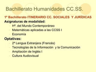 Bachillerato Humanidades CC.SS. 1º Bachillerato ITINERARIO CC. SOCIALES  Y JURÍDICAS Asignaturas de modalidad: Hª. del Mundo Contemporáneo Matemáticas aplicadas a las CCSS I Economía Optativas: 2ª Lengua Extranjera (Francés) Tecnologías de la Información  y la Comunicación Ampliación de Inglés I Cultura Audiovisual 