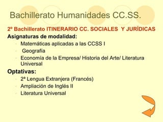 Bachillerato Humanidades CC.SS. 2º Bachillerato ITINERARIO CC. SOCIALES  Y JURÍDICAS Asignaturas de modalidad: Matemáticas aplicadas a las CCSS I Geografía Economía de la Empresa/ Historia del Arte/ Literatura Universal  Optativas: 2ª Lengua Extranjera (Francés) Ampliación de Inglés II Literatura Universal 