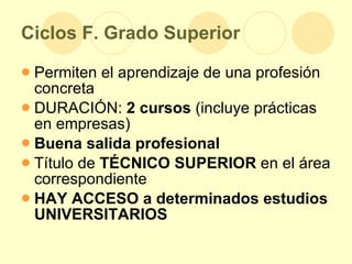 Ciclos F. Grado Superior Permiten el aprendizaje de una profesión concreta DURACIÓN:  2 cursos  (incluye prácticas en empresas) Buena salida profesional Título de  TÉCNICO   SUPERIOR  en el área correspondiente HAY ACCESO a determinados estudios UNIVERSITARIOS 