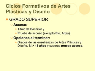 Ciclos Formativos de Artes Plásticas y Diseño GRADO SUPERIOR Acceso : Título de Bachiller y  Prueba de acceso (excepto Bto. Artes) Opciones al terminar: Grados de las enseñanzas de Artes Plásticas y Diseño.   Si  > 18 años  y superas  prueba acceso . 