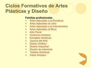 Ciclos Formativos de Artes Plásticas y Diseño Familias profesionales Artes Aplicadas a la Escultura Artes Aplicadas al Libro Artes Aplicadas a la Indumentaria Artes Aplicadas al Muro Arte Floral Cerámica Artística Esmaltes Artísticos Joyería del Arte Diseño Gráfico Diseño Industrial Diseño de Interiores Textiles Artísticos Vidrio Artístico  