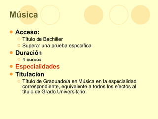 Música Acceso: Título de Bachiller  Superar una prueba específica Duración 4 cursos Especialidades Titulación Título de Graduado/a en Música en la especialidad correspondiente, equivalente a todos los efectos al título de Grado Universitario 