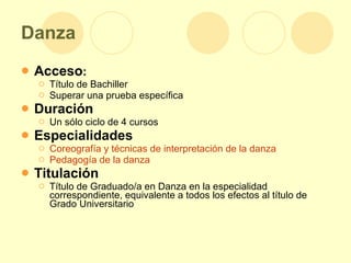 Danza Acceso : Título de Bachiller  Superar una prueba específica Duración Un sólo ciclo de 4 cursos Especialidades Coreografía y técnicas de interpretación de la danza   Pedagogía de la danza   Titulación Título de Graduado/a en Danza en la especialidad correspondiente, equivalente a todos los efectos al título de Grado Universitario 